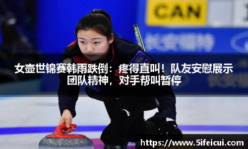 女壶世锦赛韩雨跌倒：疼得直叫！队友安慰展示团队精神，对手帮叫暂停